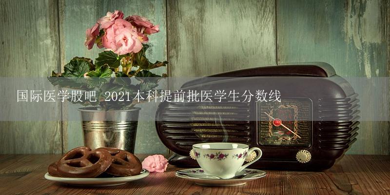 国际医学股吧 2021本科提前批医学生分数线插图